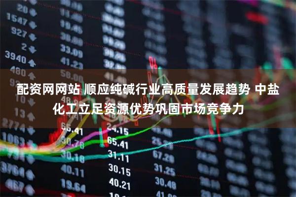 配资网网站 顺应纯碱行业高质量发展趋势 中盐化工立足资源优势巩固市场竞争力