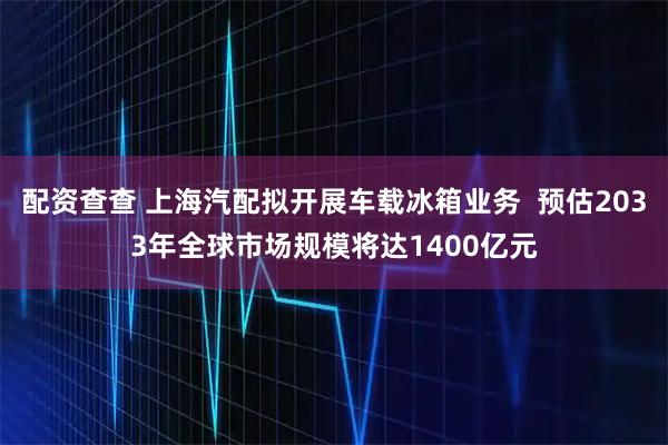 配资查查 上海汽配拟开展车载冰箱业务  预估2033年全球市场规模将达1400亿元