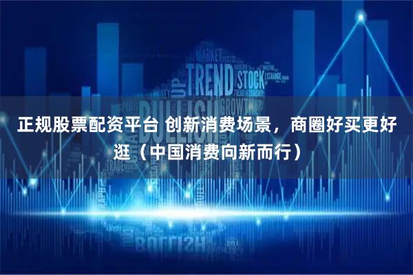正规股票配资平台 创新消费场景，商圈好买更好逛（中国消费向新而行）