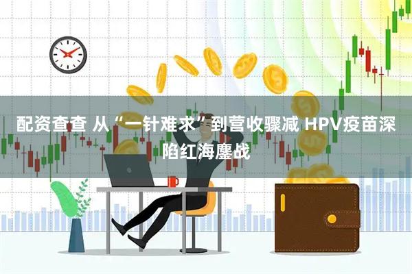 配资查查 从“一针难求”到营收骤减 HPV疫苗深陷红海鏖战