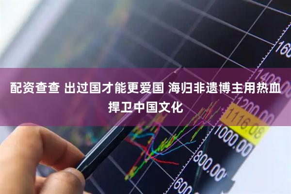配资查查 出过国才能更爱国 海归非遗博主用热血捍卫中国文化