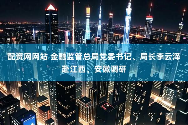 配资网网站 金融监管总局党委书记、局长李云泽赴江西、安徽调研