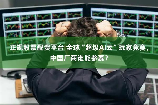 正规股票配资平台 全球“超级AI云”玩家竞赛，中国厂商谁能参赛？