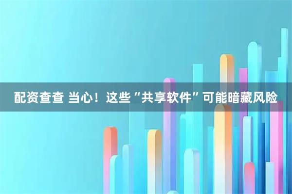 配资查查 当心！这些“共享软件”可能暗藏风险