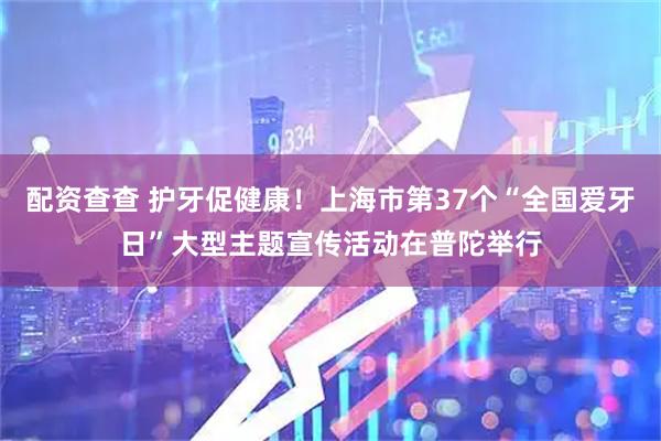 配资查查 护牙促健康！上海市第37个“全国爱牙日”大型主题宣传活动在普陀举行
