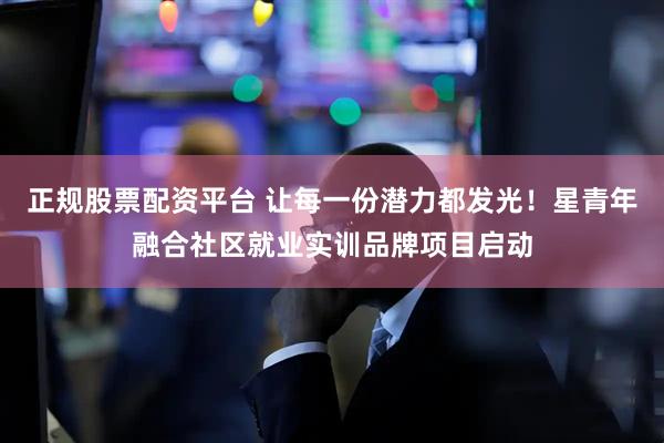 正规股票配资平台 让每一份潜力都发光！星青年融合社区就业实训品牌项目启动