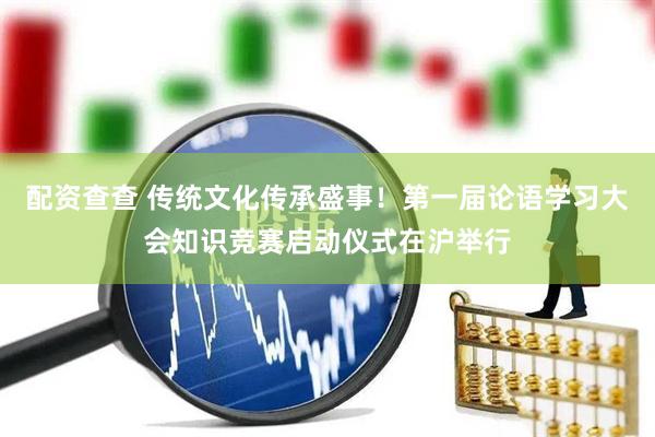 配资查查 传统文化传承盛事！第一届论语学习大会知识竞赛启动仪式在沪举行