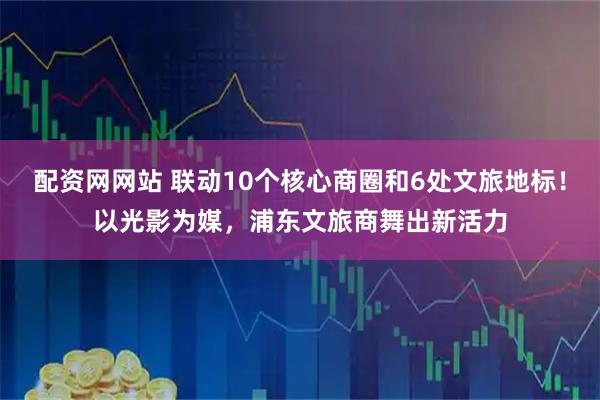 配资网网站 联动10个核心商圈和6处文旅地标！以光影为媒，浦东文旅商舞出新活力