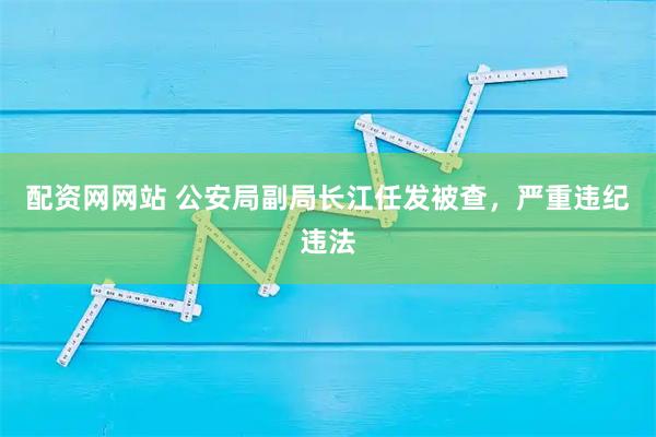 配资网网站 公安局副局长江任发被查，严重违纪违法