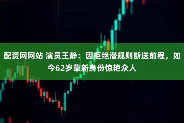 配资网网站 演员王静：因拒绝潜规则断送前程，如今62岁靠新身份惊艳众人