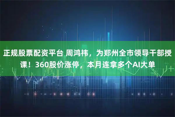 正规股票配资平台 周鸿祎，为郑州全市领导干部授课！360股价涨停，本月连拿多个AI大单