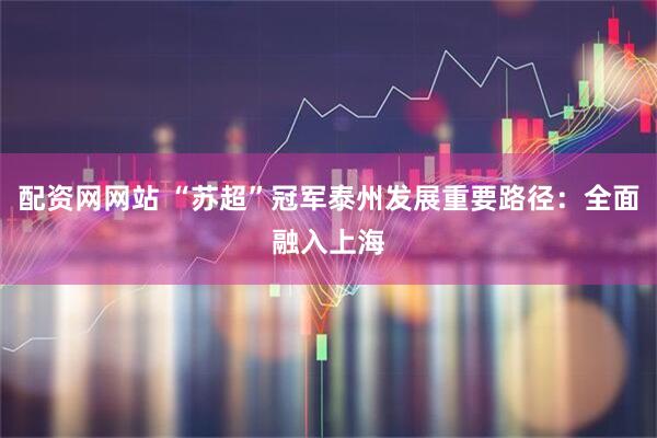 配资网网站 “苏超”冠军泰州发展重要路径：全面融入上海