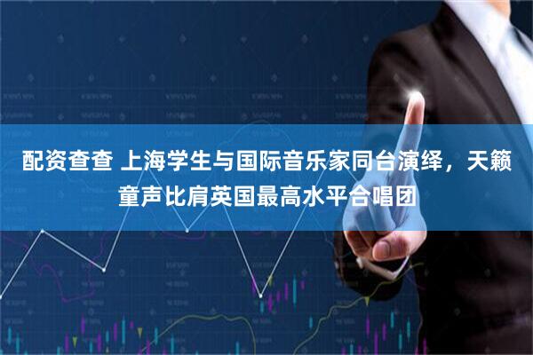 配资查查 上海学生与国际音乐家同台演绎，天籁童声比肩英国最高水平合唱团