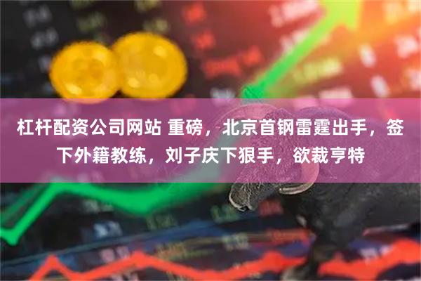 杠杆配资公司网站 重磅，北京首钢雷霆出手，签下外籍教练，刘子庆下狠手，欲裁亨特