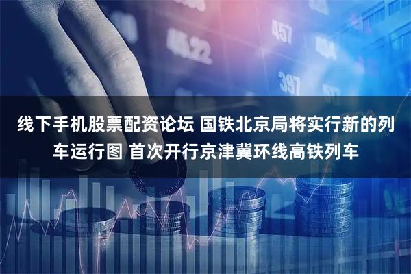 线下手机股票配资论坛 国铁北京局将实行新的列车运行图 首次开行京津冀环线高铁列车