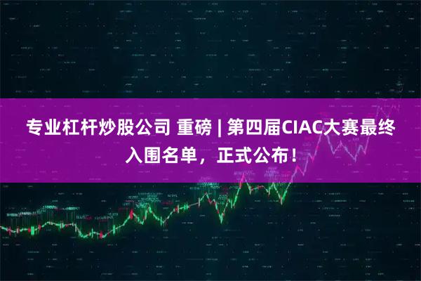 专业杠杆炒股公司 重磅 | 第四届CIAC大赛最终入围名单，正式公布！