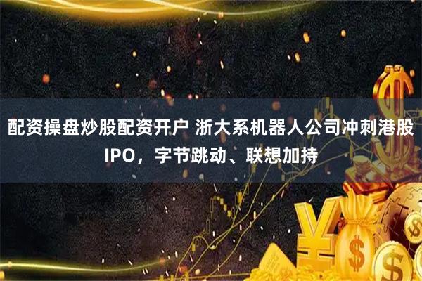 配资操盘炒股配资开户 浙大系机器人公司冲刺港股IPO，字节跳动、联想加持