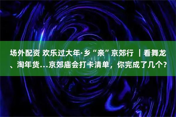 场外配资 欢乐过大年·乡“亲”京郊行 ｜看舞龙、淘年货…京郊庙会打卡清单，你完成了几个？