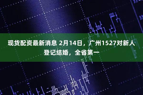 现货配资最新消息 2月14日，广州1527对新人登记结婚，全省第一