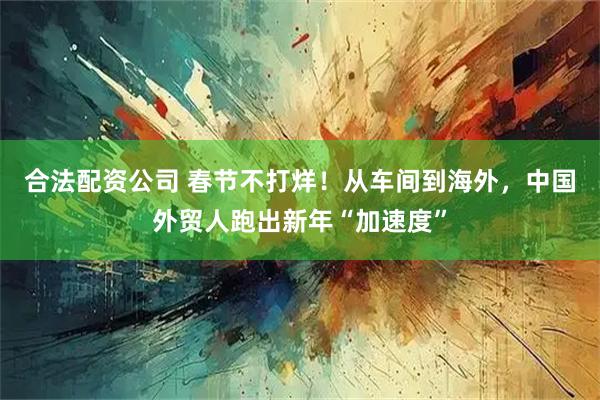 合法配资公司 春节不打烊！从车间到海外，中国外贸人跑出新年“加速度”