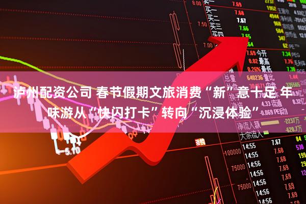 泸州配资公司 春节假期文旅消费“新”意十足 年味游从“快闪打卡”转向“沉浸体验”