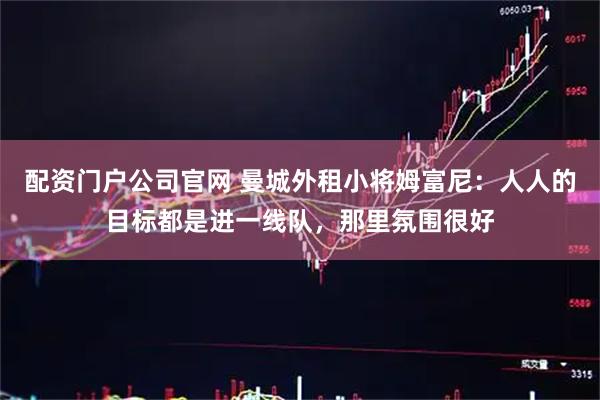 配资门户公司官网 曼城外租小将姆富尼：人人的目标都是进一线队，那里氛围很好