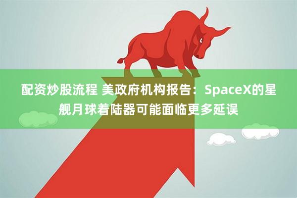 配资炒股流程 美政府机构报告：SpaceX的星舰月球着陆器可能面临更多延误