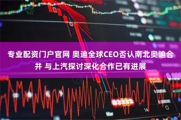 专业配资门户官网 奥迪全球CEO否认南北奥迪合并 与上汽探讨深化合作已有进展