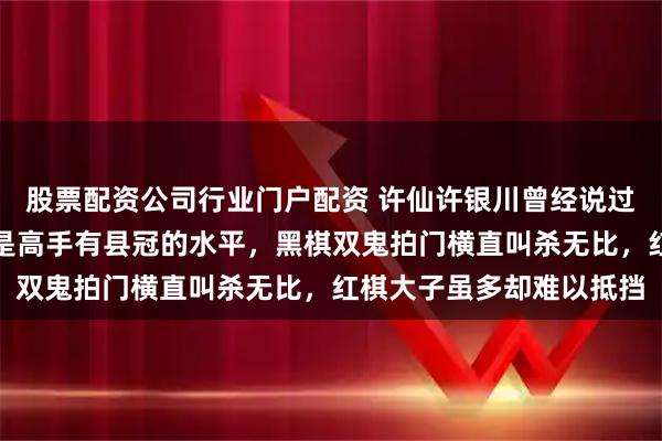 股票配资公司行业门户配资 许仙许银川曾经说过这个残局，能破解的都是高手有县冠的水平，黑棋双鬼拍门横直叫杀无比，红棋大子虽多却难以抵挡