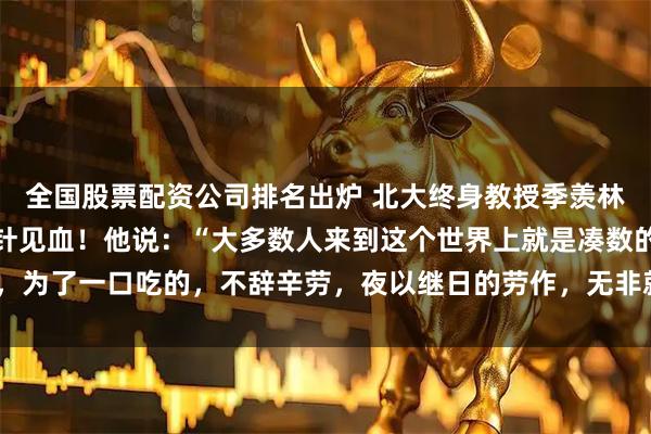 全国股票配资公司排名出炉 北大终身教授季羡林，留给世人的忠告，一针见血！他说：“大多数人来到这个世界上就是凑数的，为了一口吃的，不辞辛劳，夜以继日的劳作，无非就是换一个大点的碗吃饭！”