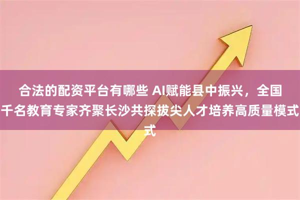 合法的配资平台有哪些 AI赋能县中振兴，全国千名教育专家齐聚长沙共探拔尖人才培养高质量模式