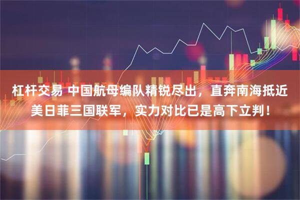 杠杆交易 中国航母编队精锐尽出，直奔南海抵近美日菲三国联军，实力对比已是高下立判！