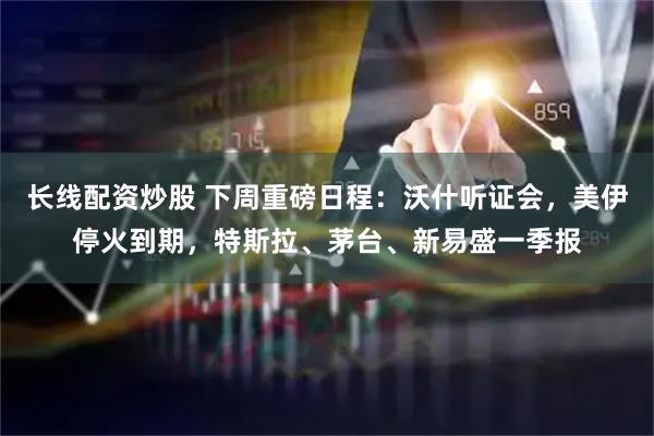 长线配资炒股 下周重磅日程:沃什听证会,美伊停火到期,特斯拉、茅台、新易盛一季报