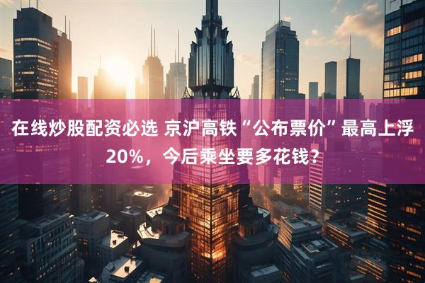 在线炒股配资必选 京沪高铁“公布票价”最高上浮20%，今后乘坐要多花钱？