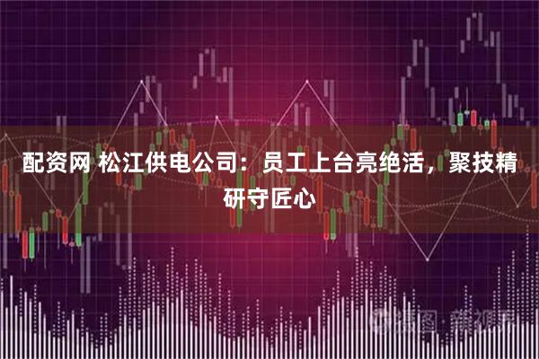 配资网 松江供电公司：员工上台亮绝活，聚技精研守匠心