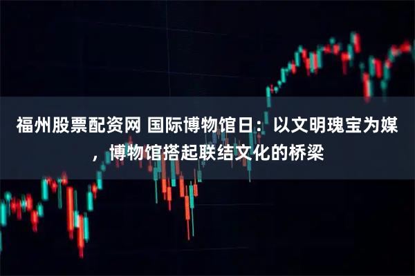 福州股票配资网 国际博物馆日：以文明瑰宝为媒，博物馆搭起联结文化的桥梁