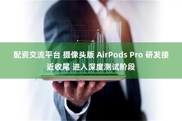 配资交流平台 摄像头版 AirPods Pro 研发接近收尾 进入深度测试阶段