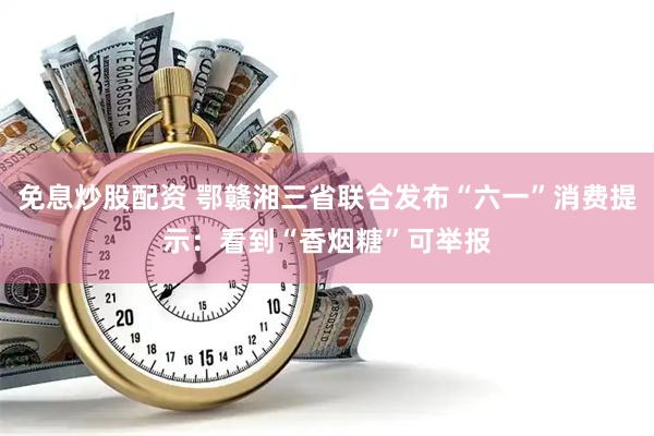 免息炒股配资 鄂赣湘三省联合发布“六一”消费提示：看到“香烟糖”可举报