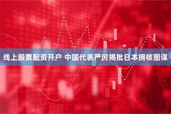 线上股票配资开户 中国代表严厉揭批日本拥核图谋