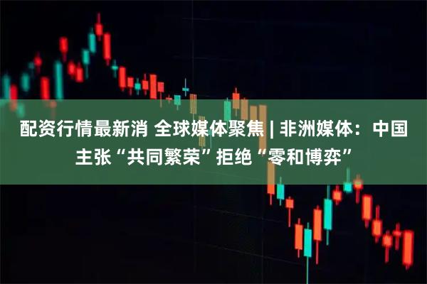 配资行情最新消 全球媒体聚焦 | 非洲媒体：中国主张“共同繁荣”拒绝“零和博弈”