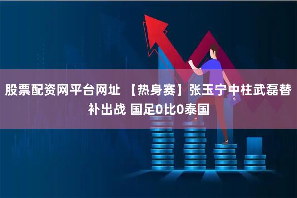 股票配资网平台网址 【热身赛】张玉宁中柱武磊替补出战 国足0比0泰国