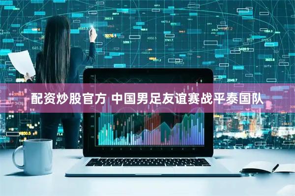 配资炒股官方 中国男足友谊赛战平泰国队