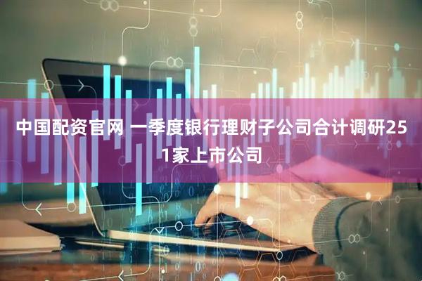 中国配资官网 一季度银行理财子公司合计调研251家上市公司