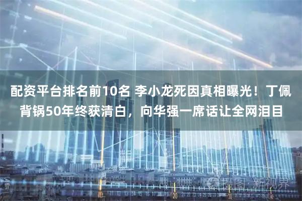 配资平台排名前10名 李小龙死因真相曝光！丁佩背锅50年终获清白，向华强一席话让全网泪目