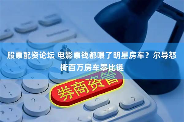 股票配资论坛 电影票钱都喂了明星房车？尔导怒撕百万房车攀比链
