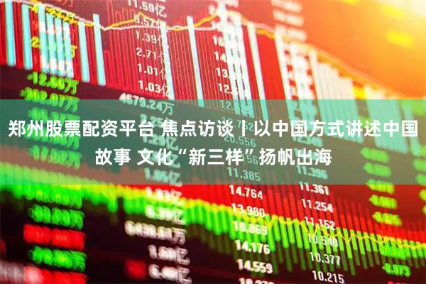 郑州股票配资平台 焦点访谈丨以中国方式讲述中国故事 文化“新三样”扬帆出海