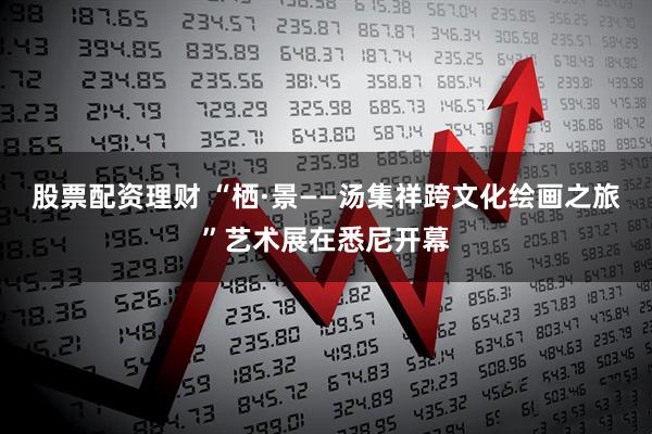 股票配资理财 “栖·景——汤集祥跨文化绘画之旅”艺术展在悉尼开幕