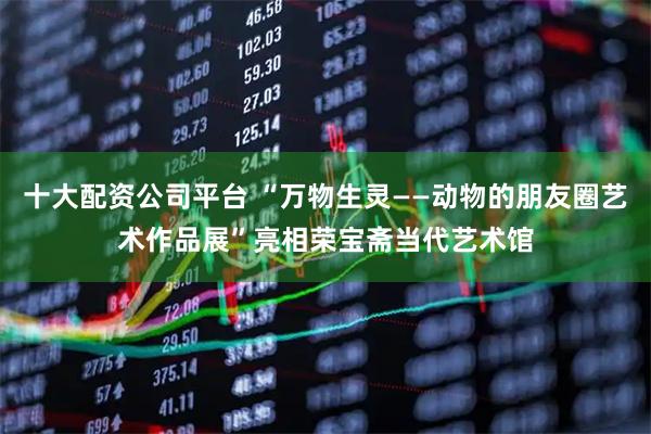 十大配资公司平台 “万物生灵——动物的朋友圈艺术作品展”亮相荣宝斋当代艺术馆