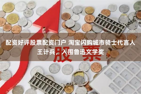配资好评股票配资门户 淘宝闪购城市骑士代言人王计兵，入围鲁迅文学奖