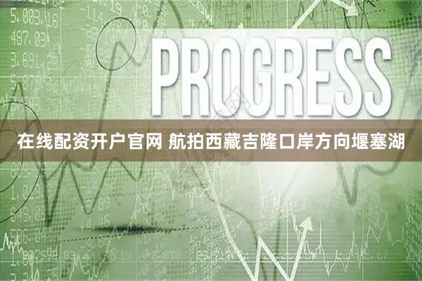 在线配资开户官网 航拍西藏吉隆口岸方向堰塞湖